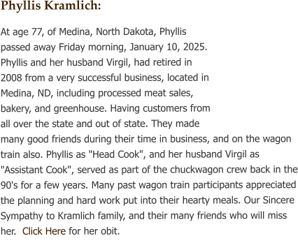 Phyllis Kramlich: At age 77, of Medina, North Dakota, Phyllis passed away Friday morning, January 10, 2025. Phyllis and her husband Virgil, had retired in 2008 from a very successful business, located in Medina, ND, including processed meat sales, bakery, and greenhouse. Having customers from all over the state and out of state. They made many good friends during their time in business, and on the wagon train also. Phyllis as "Head Cook", and her husband Virgil as "Assistant Cook", served as part of the chuckwagon crew back in the 90's for a few years. Many past wagon train participants appreciated the planning and hard work put into their hearty meals. Our Sincere Sympathy to Kramlich family, and their many friends who will miss her.  Click Here for her obit.